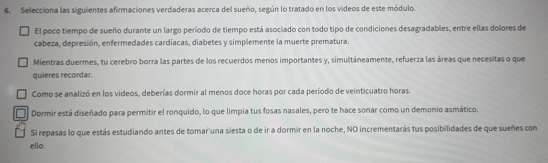 Selecciona las siguientes afirmaciones verdaderas acerca del sueño, según lo tratado en los videos de este módulo. 
El poco tiempo de sueño durante un largo período de tiempo está asociado con todo tipo de condiciones desagradables, entre ellas dolores de 
cabeza, depresión, enfermedades cardíacas, diabetes y simplemente la muerte prematura. 
Mientras duermes, tu cerebro borra las partes de los recuerdos menos importantes y, simultáneamente, refuerza las áreas que necesitas o que 
quieres recordar. 
Como se analizó en los videos, deberías dormir al menos doce horas por cada período de veinticuatro horas. 
Dormir está diseñado para permitir el ronquido, lo que limpia tus fosas nasales, pero te hace sonar como un demonio asmático. 
Si repasas lo que estás estudiando antes de tomar`una siesta o de ir a dormir en la noche, NO incrementarás tus posibilidades de que sueñes con 
ello.