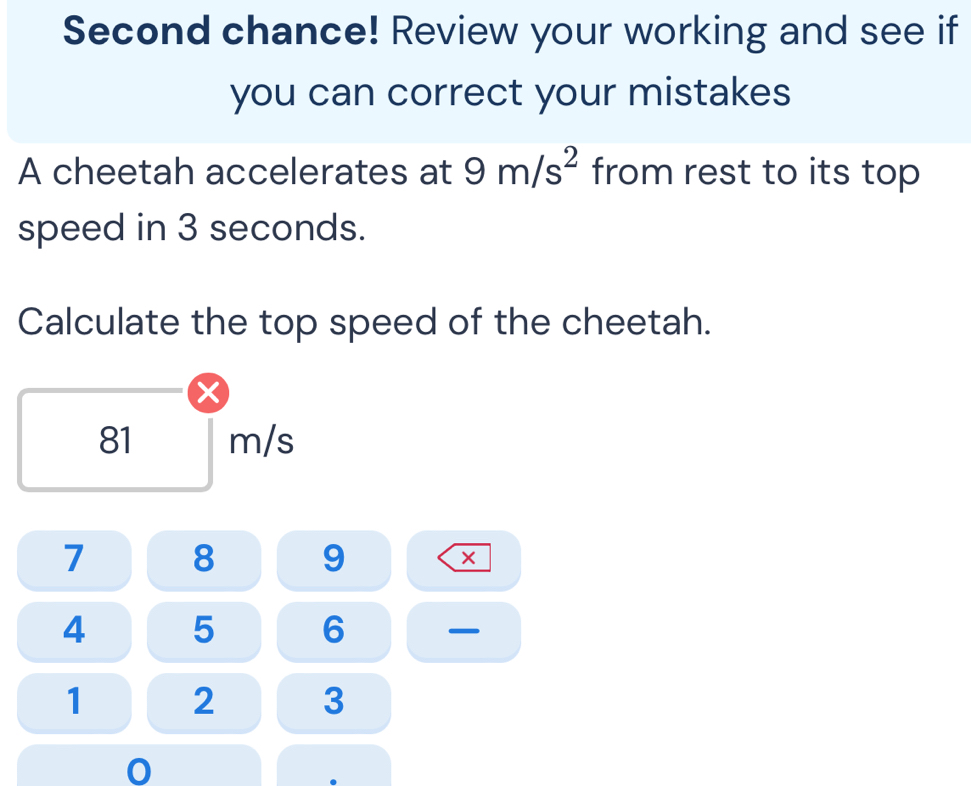 Second chance! Review your working and see if 
you can correct your mistakes 
A cheetah accelerates at 9m/s^2 from rest to its top 
speed in 3 seconds. 
Calculate the top speed of the cheetah. 
×
81 m/s
7 8 9 ×
4 5 6
1 2 3
0