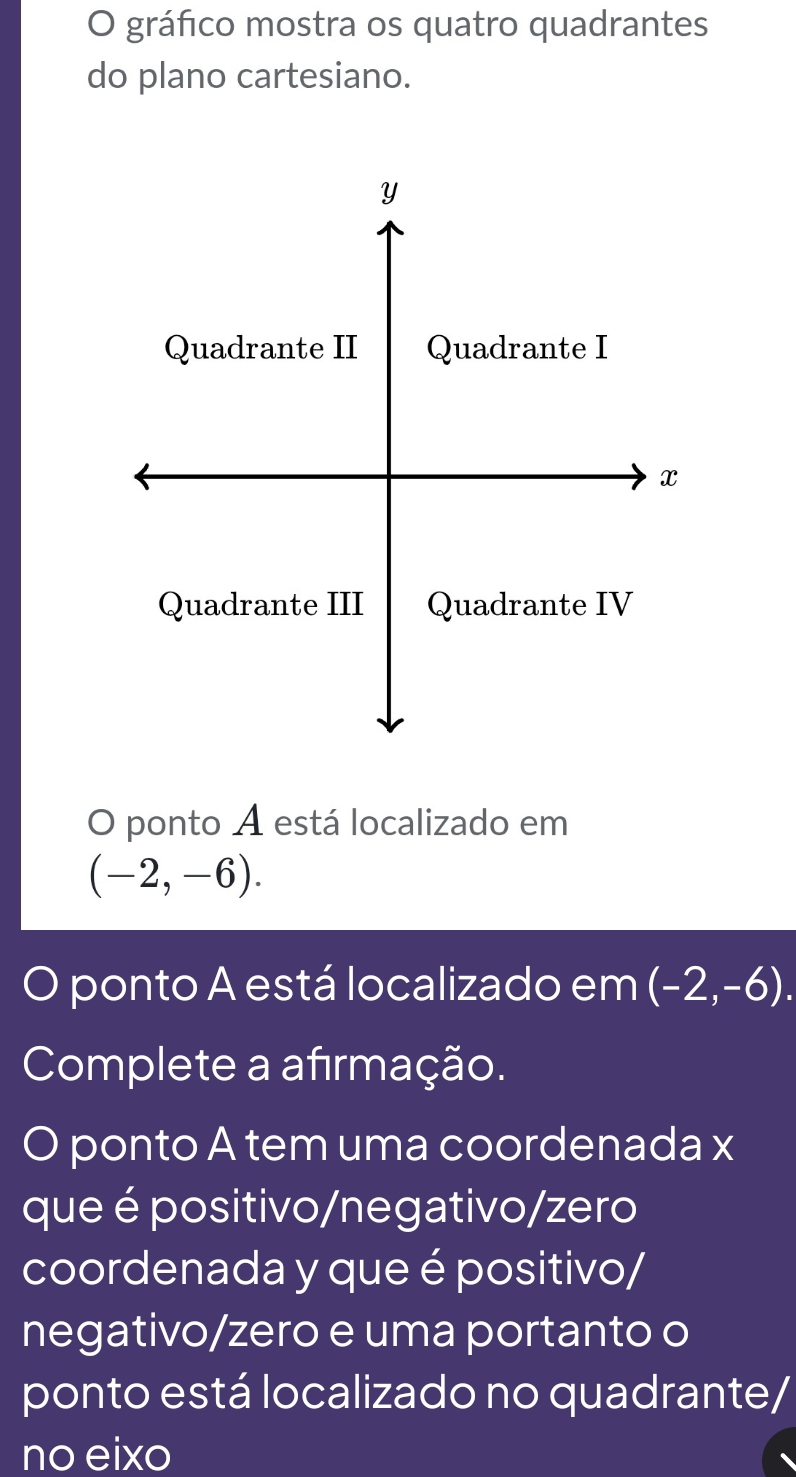 gráfico mostra os quatro quadrantes 
do plano cartesiano.
Y
Quadrante II Quadrante I 
x 
Quadrante III Quadrante IV 
O ponto A está localizado em
(-2,-6). 
O ponto A está localizado em (-2,-6). 
Complete a afırmação. 
O ponto A tem uma coordenada x
que é positivo/negativo/zero 
coordenada y que é positivo/ 
negativo/zero e uma portanto o 
ponto está localizado no quadrante/ 
no eixo