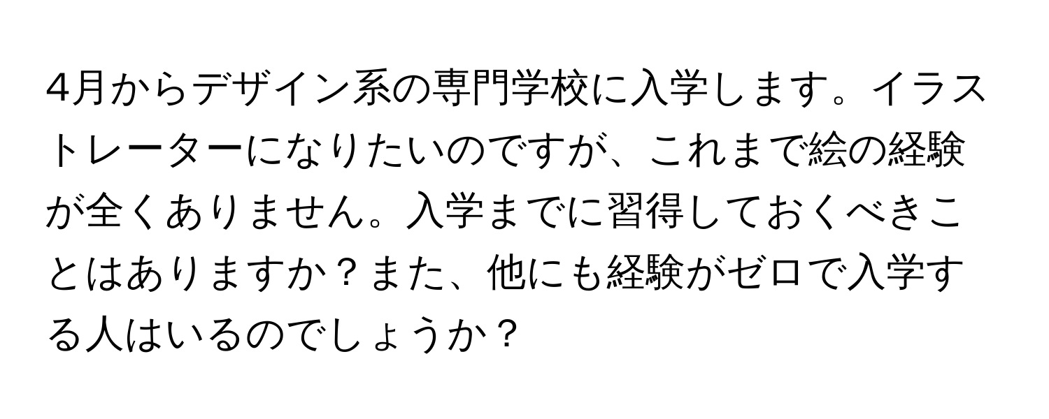 4月からデザイン系の専門学校に入学します。イラストレーターになりたいのですが、これまで絵の経験が全くありません。入学までに習得しておくべきことはありますか？また、他にも経験がゼロで入学する人はいるのでしょうか？