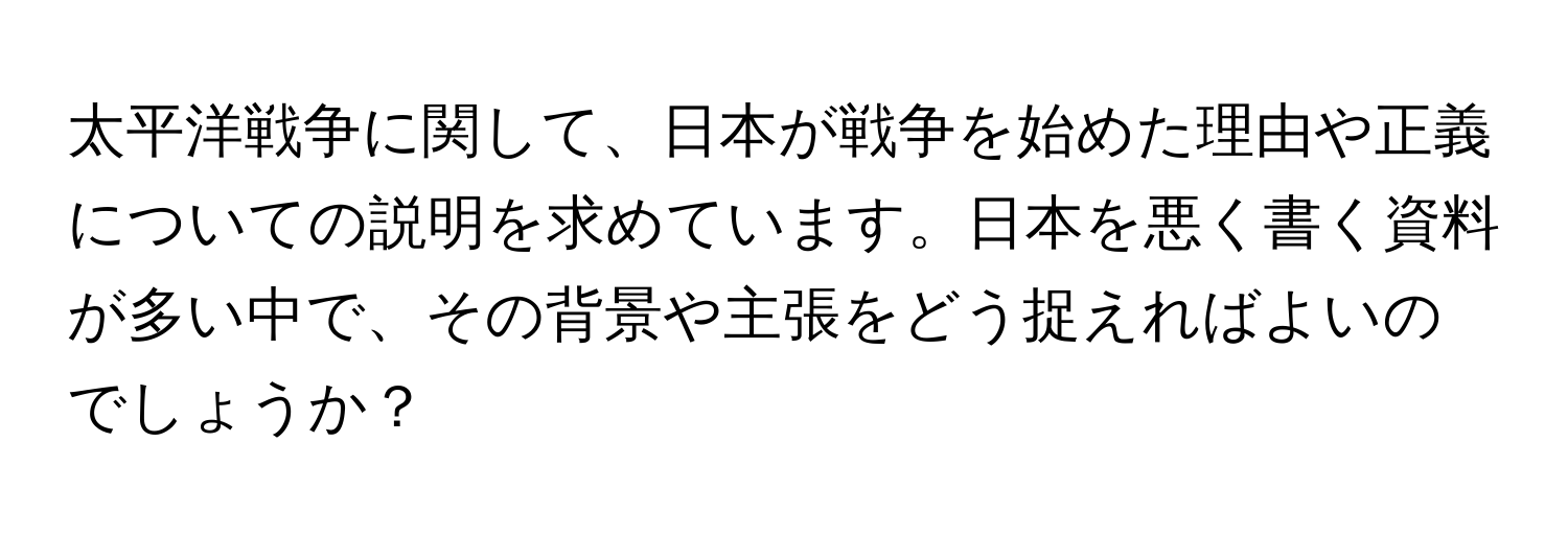 太平洋戦争に関して、日本が戦争を始めた理由や正義についての説明を求めています。日本を悪く書く資料が多い中で、その背景や主張をどう捉えればよいのでしょうか？