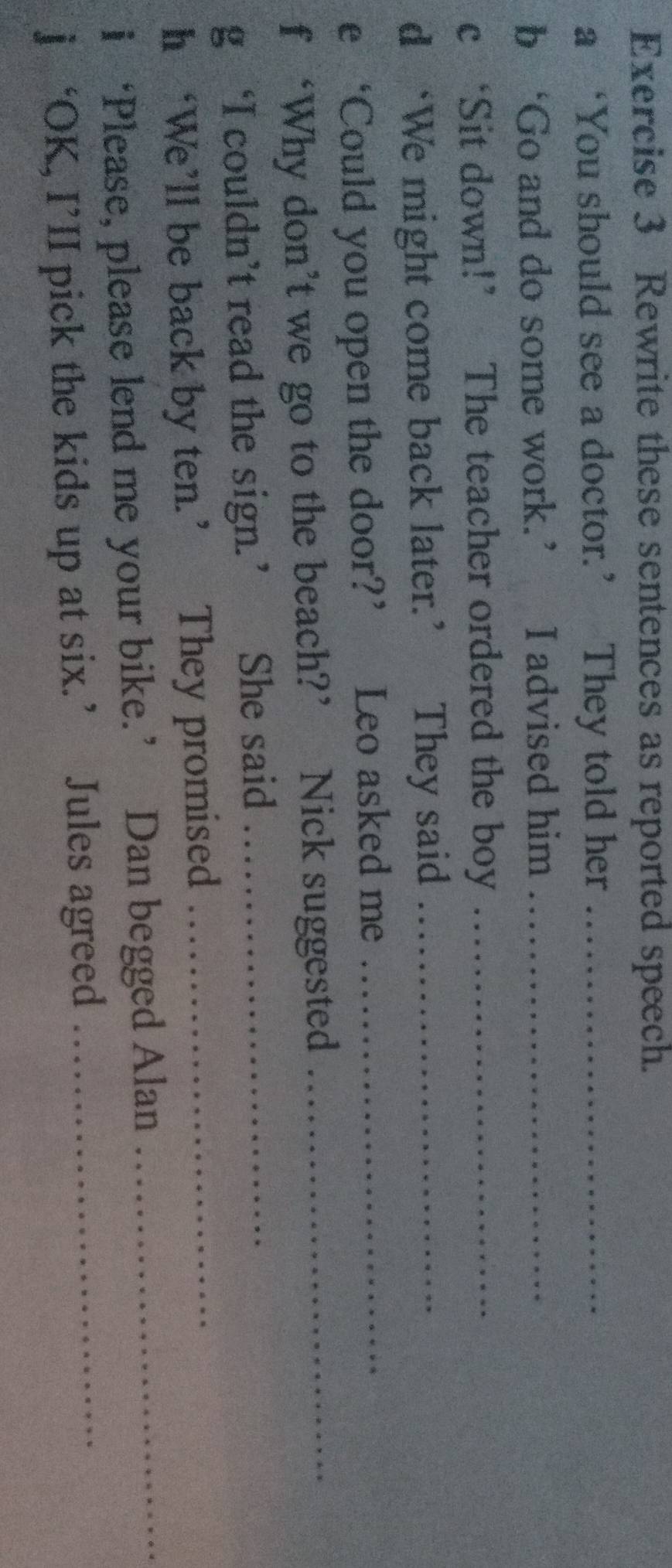Rewrite these sentences as reported speech. 
a ‘You should see a doctor.’ They told her_ 
b ‘Go and do some work.’ I advised him_ 
c ‘Sit down!’ The teacher ordered the boy_ 
d ‘We might come back later.’ They said_ 
e ‘Could you open the door?’ Leo asked me_ 
f ‘Why don’t we go to the beach?’ Nick suggested_ 
g ‘I couldn’t read the sign.’ She said_ 
h ‘We’ll be back by ten.’ They promised_ 
i ‘Please, please lend me your bike.’ Dan begged Alan_ 
j ‘OK, I’II pick the kids up at six.’ Jules agreed_