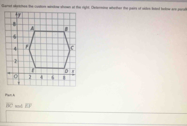 Garret sketches the custom window shown at the right. Determine whether the pairs of sides listed below are parall 
Part A
overline BC and overline EF