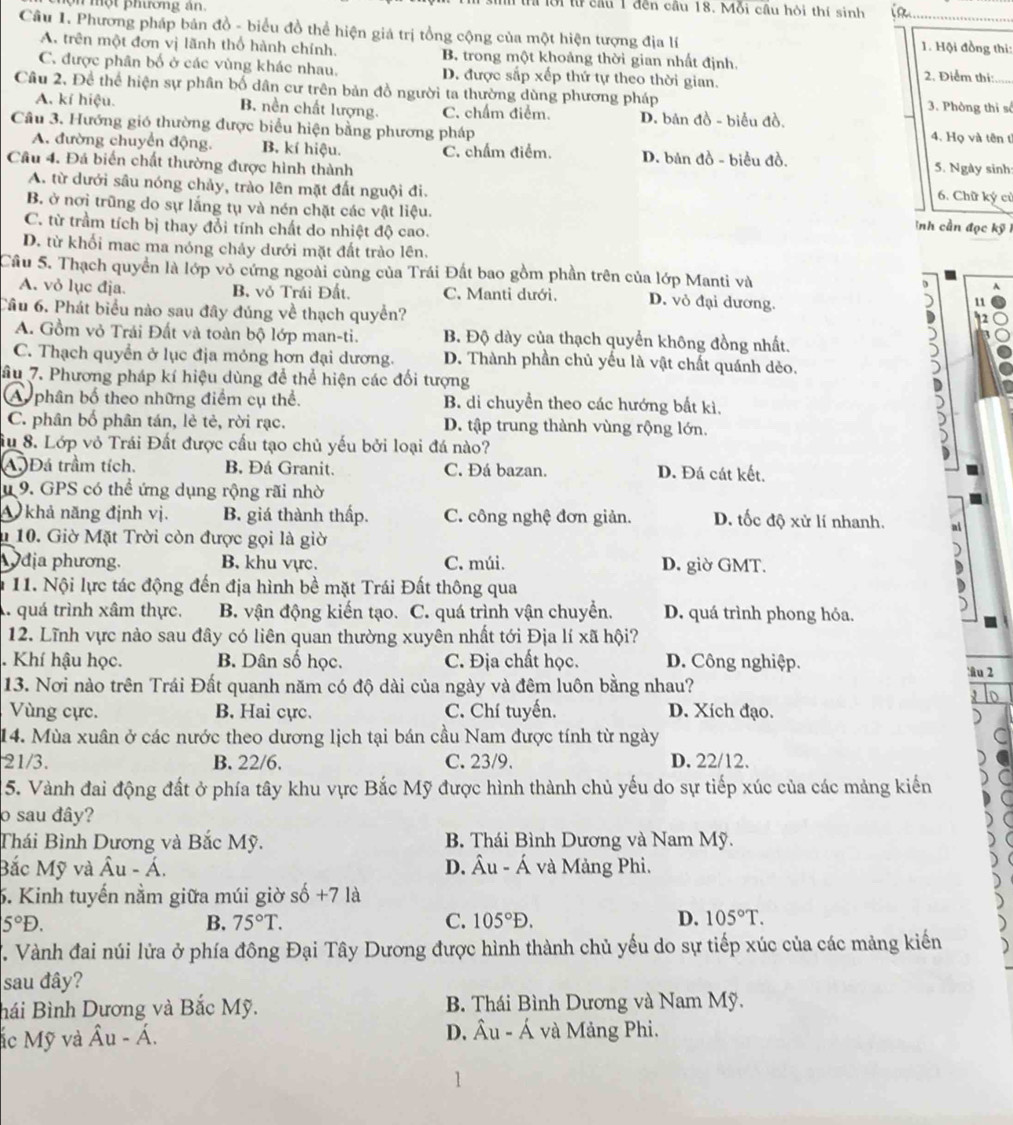 phươn g án.
t lời lừ cầu 1 đến cầu 18. Mỗi cầu hỏi thí sinh
Câu 1. Phương pháp bản đồ - biểu đồ thể hiện giá trị tổng cộng của một hiện tượng địa lí 1. Hội đồng thi:
A. trên một đơn vị lãnh thổ hành chính. B. trong một khoảng thời gian nhất định. 2. Điểm thị:
C. được phân bố ở các vùng khác nhau. D. được sắp xếp thứ tự theo thời gian.
Câu 2, Để thể hiện sự phân bố dân cư trên bản đồ người ta thường dùng phương pháp 3. Phòng thì số
A. kí hiệu. B. nền chất lượng. C. chẩm điểm. D. bản đồ - biểu đồ. 4. Họ và tên t
Câu 3. Hướng gió thường được biểu hiện bằng phương pháp
A. đường chuyển động. B. kí hiệu. C. chẩm điểm. D. bản đồ - biểu đồ.
Cầu 4. Đá biến chất thường được hình thành 5. Ngày sinh:
A. từ dưới sâu nóng chảy, trào lên mặt đất nguội đi. 6. Chữ ký cử
B. ở nơi trũng do sự lắng tụ và nén chặt các vật liệu. ình cần đọc kỹ
C. từ trầm tích bị thay đổi tính chất do nhiệt độ cao.
D. từ khối mac ma nóng chảy dưới mặt đất trào lên.
Cầu 5. Thạch quyền là lớp vỏ cứng ngoài cùng của Trái Đất bao gồm phần trên của lớp Manti và A
A. vỏ lục địa. B. vỏ Trái Đất. C. Manti dưới. D. vỏ đại dương.
) 11
Câu 6. Phát biểu nào sau đây đúng về thạch quyển?
A. Gồm vỏ Trái Đất và toàn bộ lớp man-ti. B. Độ dày của thạch quyển không đồng nhất. 5
C. Thạch quyền ở lục địa mỏng hơn đại dương. D. Thành phần chủ yếu là vật chất quánh dẻo.
)
âu 7. Phương pháp kí hiệu dùng để thể hiện các đối tượng
A phân bố theo những điểm cụ thể. B. di chuyển theo các hướng bất kì.
C. phân bố phân tán, lẻ tẻ, rời rạc. D. tập trung thành vùng rộng lớn.
Su 8. Lớp vỏ Trái Đất được cấu tạo chủ yếu bởi loại đá nào?
A Đá trầm tích. B. Đá Granit. C. Đá bazan. D. Đá cát kết.
1 9. GPS có thể ứng dụng rộng rãi nhờ
A khả năng định vị. B. giá thành thấp. C. công nghệ đơn giản. D. tốc độ xử lí nhanh.
n 10. Giờ Mặt Trời còn được gọi là giờ
Ođịa phương. B. khu vực. C. múi. D. giờ GMT.
11. Nội lực tác động đến địa hình bề mặt Trái Đất thông qua
A quá trình xâm thực. B. vận động kiến tạo. C. quá trình vận chuyển. D. quá trình phong hỏa,
12. Lĩnh vực nào sau đây có liên quan thường xuyên nhất tới Địa lí xã hội?
. Khí hậu học. B. Dân số học. C. Địa chất học. D. Công nghiệp.
âu 2
13. Nơi nào trên Trái Đất quanh năm có độ dài của ngày và đêm luôn bằng nhau?
Vùng cực. B. Hai cực. C. Chí tuyến. D. Xích đạo.
14. Mùa xuân ở các nước theo dương lịch tại bán cầu Nam được tính từ ngày
21/3. B. 22/6. C. 23/9. D. 22/12.
15. Vành đai động đất ở phía tây khu vực Bắc Mỹ được hình thành chủ yếu do sự tiếp xúc của các mảng kiến
o sau đây?
Thái Bình Dương và Bắc Mỹ. B. Thái Bình Dương và Nam Mỹ.
Bắc Mỹ và Âu - Á. D. hat Au-hat A và Mảng Phi.
6. Kinh tuyến nằm giữa múi giờ s 6+7 là
5°D.
B. 75°T. C. 105°D. D. 105°T.. Vành đai núi lửa ở phía đông Đại Tây Dương được hình thành chủ yếu do sự tiếp xúc của các mảng kiến
sau đây?
Bái Bình Dương và Bắc Mỹ. B. Thái Bình Dương và Nam Mỹ.
ác Mỹ và hat Au-hat A. D. hat Au-hat A và Mảng Phi.
