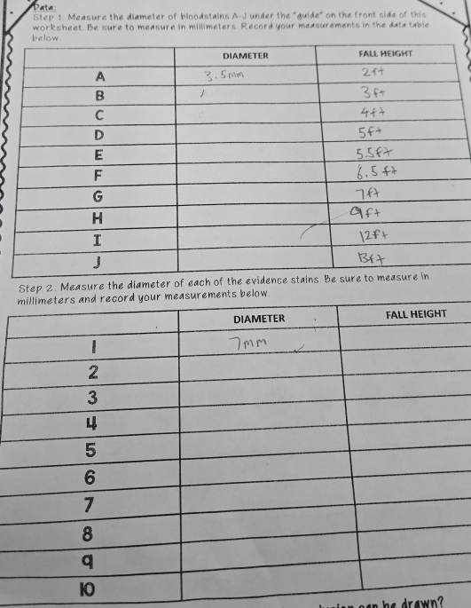 Data 
Step 1: Measure the diameter of bloodstains A-J under the "guide" on the front side of this 
worksheet. Be sure to measure in millimeters. Record your measurements in the data table 
Step 2: Measure the diameter of each of the 
low. 
he drawn ?