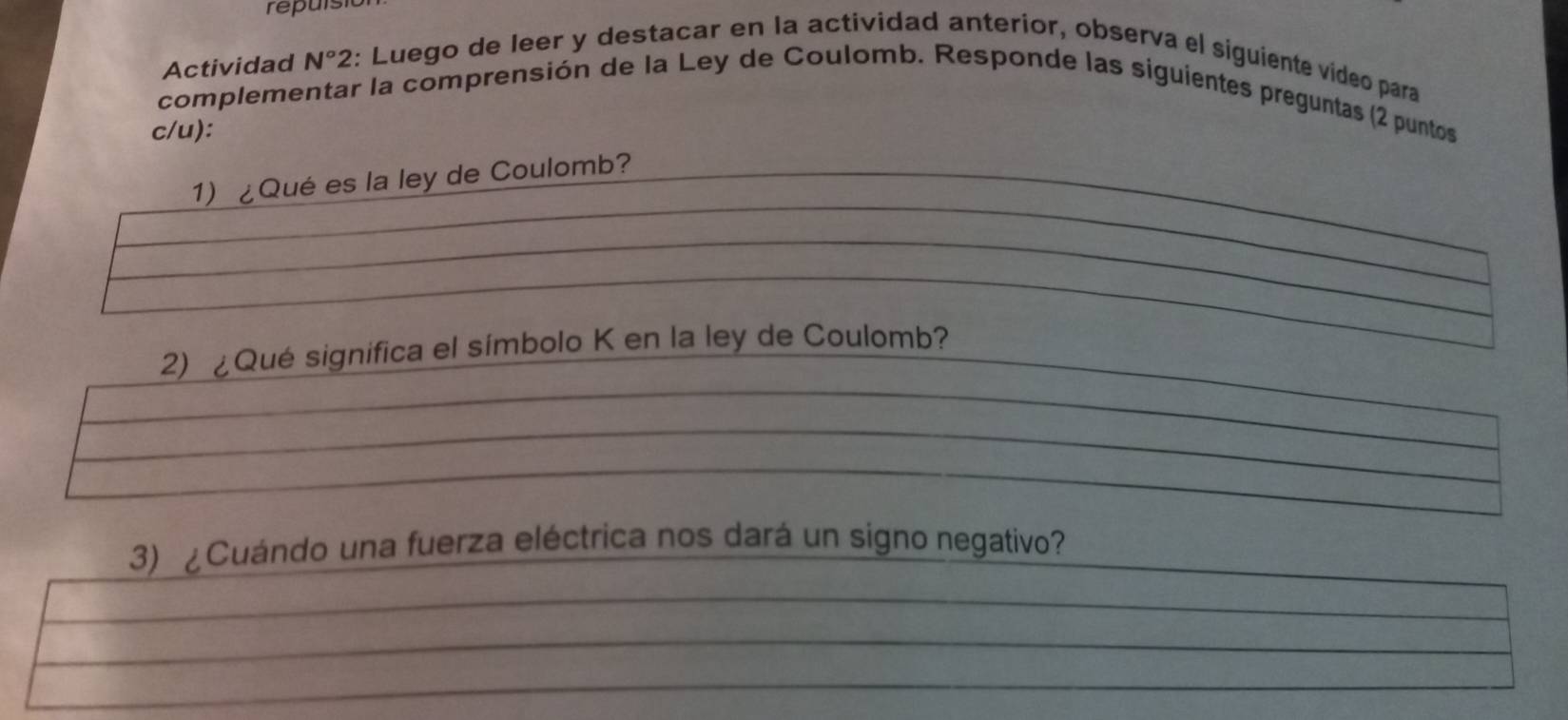 repuls 
Actividad N° 2 2: Luego de leer y destacar en la actividad anterior, observa el siguiente vídeo para 
complementar la comprensión de la Ley de Coulomb. Responde las siguientes preguntas (2 puntos 
c/u): 
1) ¿Qué es la ley de Coulomb? 
2) ¿Qué significa el símbolo K en la ley de Coulomb? 
3) ¿Cuándo una fuerza eléctrica nos dará un signo negativo?