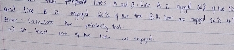 two telephone lines- A and B. Line A 3 engoged so % k of the fi 
and line B is engoged 60% of the time. Both lines are engaged 30 % 0 of 
time Calculare the probabality that 
a) at least one of me lines are engoged.