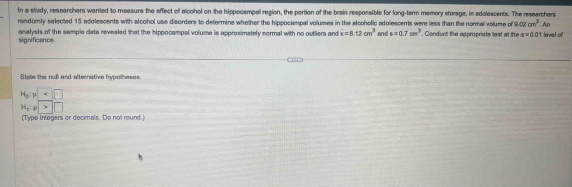 In a study, researchers wanted to measure the effect of alcohol on the hippocampal region, the portion of the brain responsible for long-term memory storage, in adolescents. The researchers
randomly selected 15 adolescents with alcohol use disorders to determine whether the hippocampal volumes in the alcoholic adolescents were less than the normal volume of 9.02cm^3.An
analysis of the sample data revealed that the hippocampal volume is approximately normal with no outliers and x=8.12cm^3 and s=0.7cm^3. Conduct the appropriate test at the alpha =0.01 level of
significance.
State the null and alternative hypotheses.
(Type integers or decimals. Do not round.)