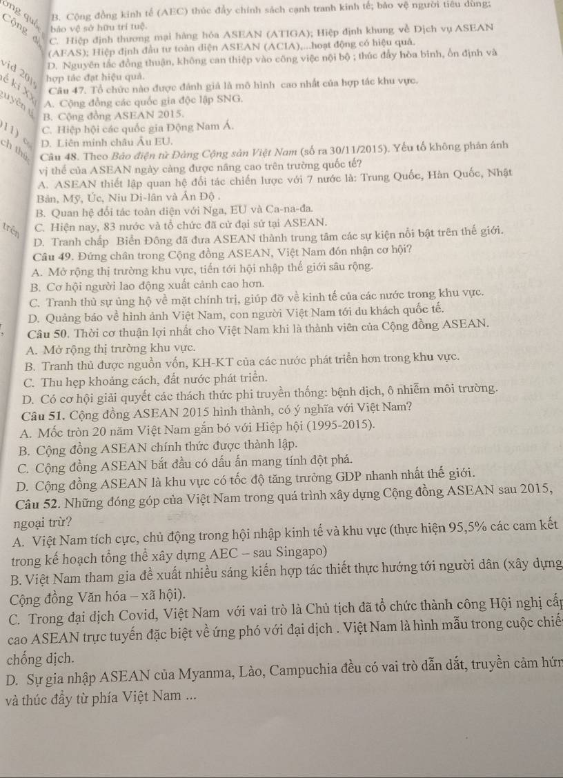 ông quố
B. Cộng đồng kinh tế (AEC) thúc đẩy chính sách cạnh tranh kinh tế; bảo vệ người tiêu dùng;
Cộng đ C. Hiệp định thương mại hàng hỏa ASEAN (ATIGA); Hiệp định khung về Dịch vụ ASEAN
bảo vệ sở hữu trí tuệ.
(AFAS); Hiệp định đầu tư toàn diện ASEAN (ACIA),...hoạt động có hiệu quả.
D. Nguyên tắc đồng thuận, không can thiệp vào công việc nội bộ ; thúc đẩy hòa binh, ổn định và
v id    hợp tác đạt hiệu quả.
é ki XX
Câu 47. Tổ chức nào được đánh giả là mô hình cao nhất của hợp tác khu vực.
y ên
A. Cộng đồng các quốc gia độc lập SNG.
B. Cộng đồng ASEAN 2015.
C. Hiệp hội các quốc gia Động Nam Á.
11) c
D. Liên minh châu Âu EU.
ch thú Câu 48. Theo Bảo điện từ Đảng Cộng sản Việt Nam (số ra 30/11/2015). Yếu tố không phản ánh
vị thể của ASEAN ngày càng được nâng cao trên trường quốc tế?
A. ASEAN thiết lập quan hệ đối tác chiến lược với 7 nước là: Trung Quốc, Hàn Quốc, Nhật
Bản, Mỹ, Úc, Niu Di-lân và Ấn Độ .
B. Quan hệ đổi tác toàn diện với Nga, EU và Ca-na-đa.
trên C. Hiện nay, 83 nước và tổ chức đã cử đại sứ tại ASEAN.
D. Tranh chấp Biển Đông đã đưa ASEAN thành trung tâm các sự kiện nổi bật trên thế giới.
Câu 49. Đứng chân trong Cộng đồng ASEAN, Việt Nam đón nhận cơ hội?
A. Mở rộng thị trường khu vực, tiến tới hội nhập thế giới sâu rộng.
B. Cơ hội người lao động xuất cảnh cao hơn.
C. Tranh thủ sự ủng hộ về mặt chính trị, giúp đỡ về kinh tế của các nước trong khu vực.
D. Quảng bảo về hình ảnh Việt Nam, con người Việt Nam tới du khách quốc tế.
Câu 50. Thời cơ thuận lợi nhất cho Việt Nam khi là thành viên của Cộng đồng ASEAN.
A. Mở rộng thị trường khu vực.
B. Tranh thủ được nguồn vốn, KH-KT của các nước phát triển hơn trong khu vực.
C. Thu hẹp khoảng cách, đất nước phát triển.
D. Có cơ hội giải quyết các thách thức phi truyền thống: bệnh dịch, ô nhiễm môi trường.
Câu 51. Cộng đồng ASEAN 2015 hình thành, có ý nghĩa với Việt Nam?
A. Mốc tròn 20 năm Việt Nam gắn bó với Hiệp hội (1995-2015).
B. Cộng đồng ASEAN chính thức được thành lập.
C. Cộng đồng ASEAN bắt đầu có dấu ấn mang tính đột phá.
D. Cộng đồng ASEAN là khu vực có tốc độ tăng trưởng GDP nhanh nhất thế giới.
Câu 52. Những đóng góp của Việt Nam trong quá trình xây dựng Cộng đồng ASEAN sau 2015,
ngoại trù?
A. Việt Nam tích cực, chủ động trong hội nhập kinh tế và khu vực (thực hiện 95,5% các cam kết
trong kế hoạch tổng thể xây dựng AEC - sau Singapo)
B. Việt Nam tham gia đề xuất nhiều sáng kiến hợp tác thiết thực hướng tới người dân (xây dựng
Cộng đồng Văn hóa - xã hội).
C. Trong đại địch Covid, Việt Nam với vai trò là Chủ tịch đã tổ chức thành công Hội nghị cấp
cao ASEAN trực tuyến đặc biệt về ứng phó với đại dịch . Việt Nam là hình mẫu trong cuộc chiế
chống dịch.
D. Sự gia nhập ASEAN của Myanma, Lào, Campuchia đều có vai trò dẫn dắt, truyền cảm hứn
và thúc đầy từ phía Việt Nam ...