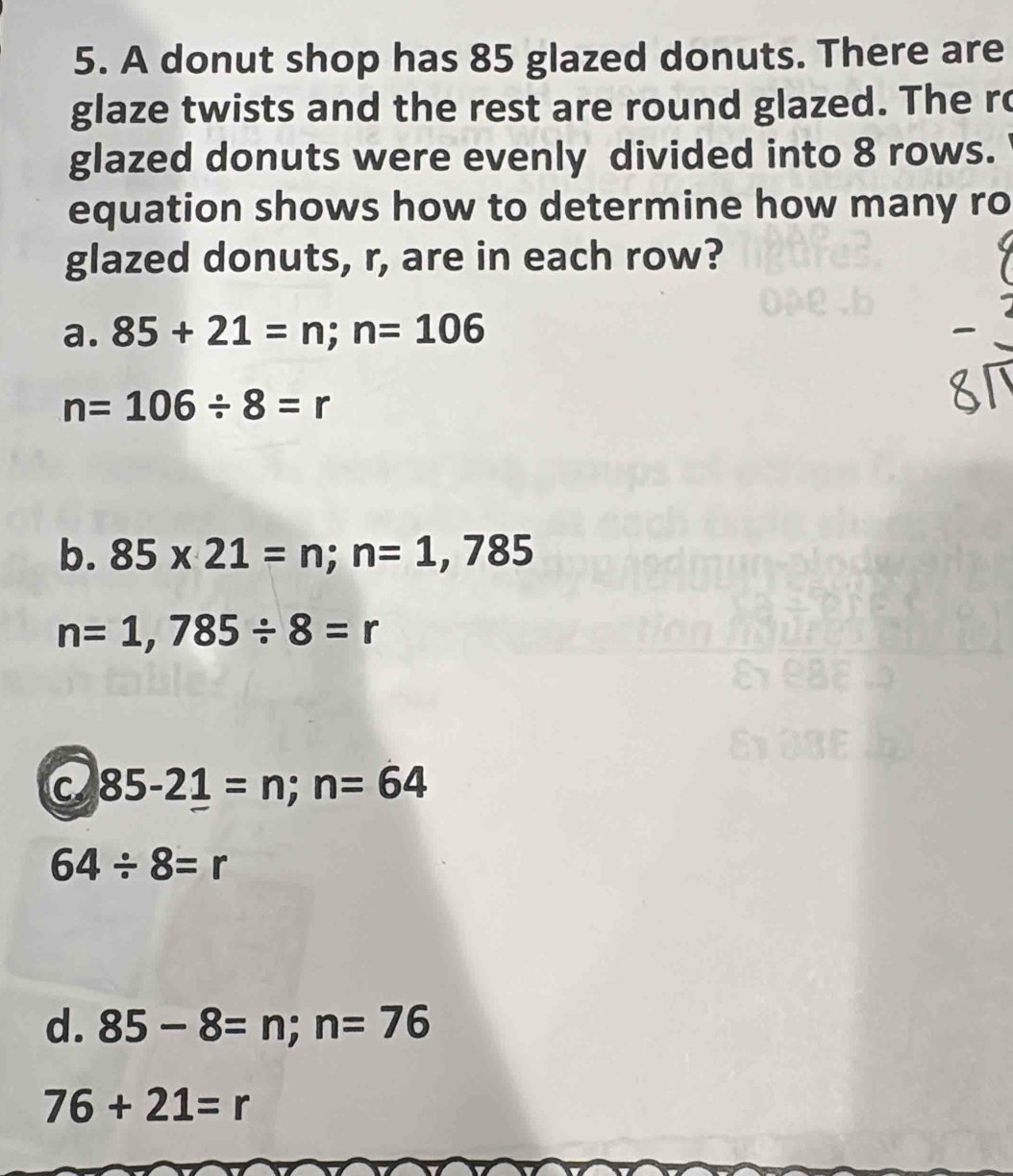 A donut shop has 85 glazed donuts. There are
glaze twists and the rest are round glazed. The ro
glazed donuts were evenly divided into 8 rows.
equation shows how to determine how many ro
glazed donuts, r, are in each row?
a. 85+21=n; n=106
n=106/ 8=r
b. 85* 21=n; n=1,785
n=1,785/ 8=r
C 85-21=n; n=64
64/ 8=r
d. 85-8=n; n=76
76+21=r