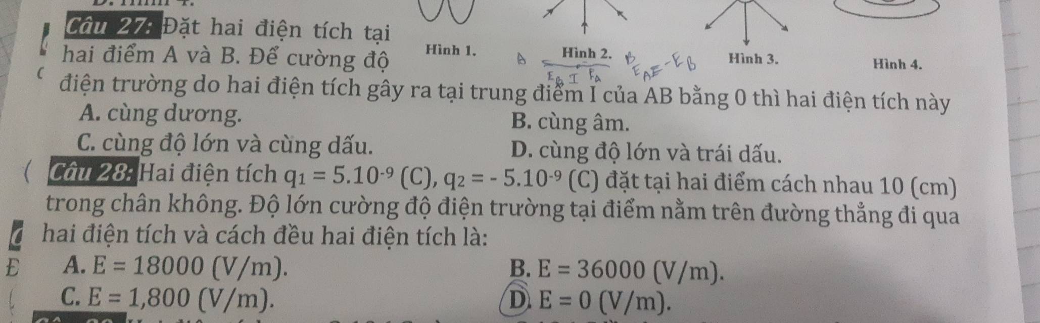 Đặt hai điện tích tại
Hình 1. Hình 2.
hai điểm A và B. Để cường độ Hình 3. Hình 4.
điện trường do hai điện tích gây ra tại trung điểm I của AB bằng 0 thì hai điện tích này
A. cùng dương.
B. cùng âm.
C. cùng độ lớn và cùng dấu. D. cùng độ lớn và trái dấu.
Câu 28: Hai điện tích q_1=5.10^(-9)(C), q_2=-5.10^(-9) (C) đặt tại hai điểm cách nhau 10 (cm)
trong chân không. Độ lớn cường độ điện trường tại điểm nằm trên đường thẳng đi qua
hai điện tích và cách đều hai điện tích là:
E A. E=18000(V/m). B. E=36000(V/m).
C. E=1,800(V/m). D E=0(V/m).