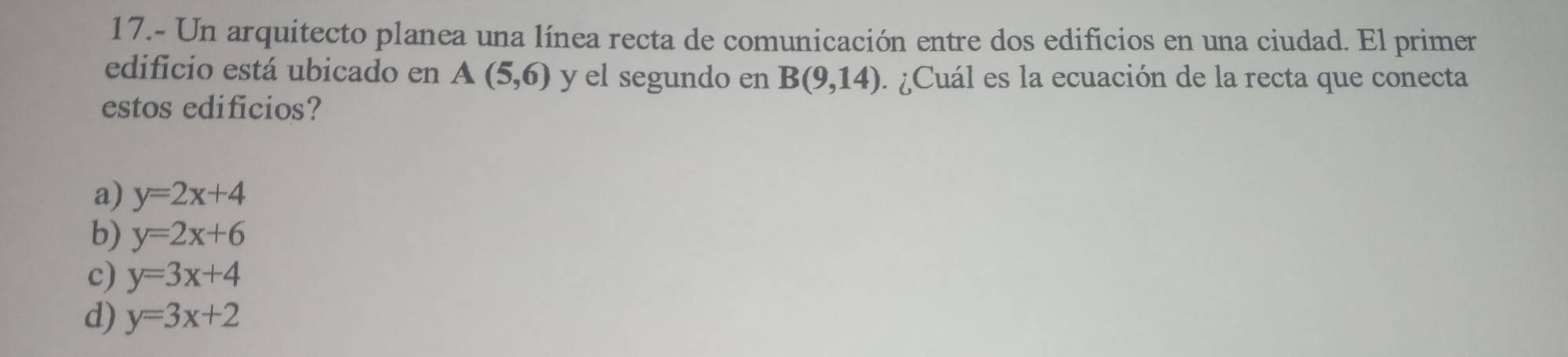 17.- Un arquitecto planea una línea recta de comunicación entre dos edificios en una ciudad. El primer
edificio está ubicado en A(5,6) y el segundo en B(9,14) ¿ Cuál es la ecuación de la recta que conecta
estos edificios?
a) y=2x+4
b) y=2x+6
c) y=3x+4
d) y=3x+2