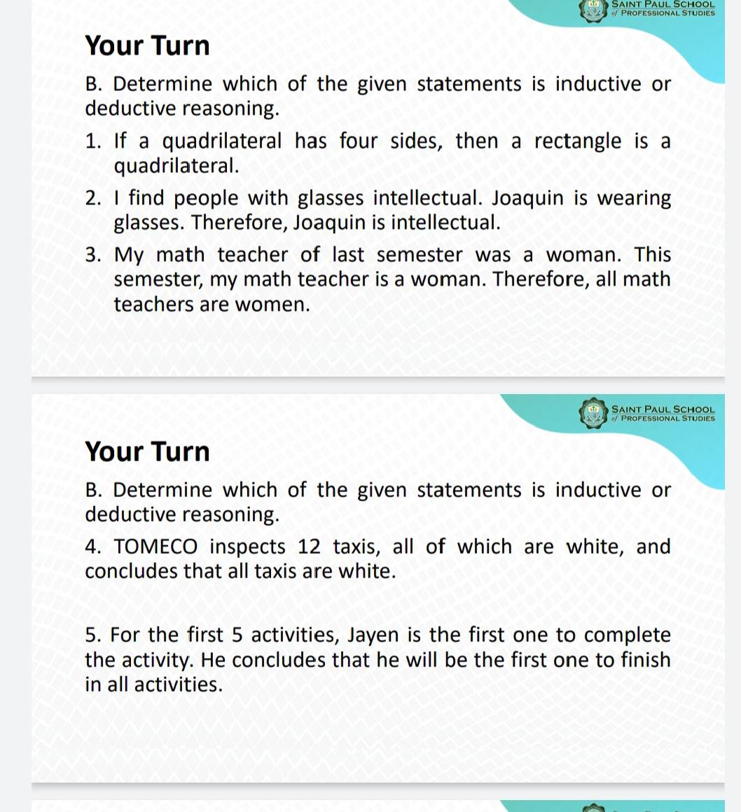 Saint Paul School 
Professional Studies 
Your Turn 
B. Determine which of the given statements is inductive or 
deductive reasoning. 
1. If a quadrilateral has four sides, then a rectangle is a 
quadrilateral. 
2. I find people with glasses intellectual. Joaquin is wearing 
glasses. Therefore, Joaquin is intellectual. 
3. My math teacher of last semester was a woman. This 
semester, my math teacher is a woman. Therefore, all math 
teachers are women. 
Saint Paul School 
Professional Studies 
Your Turn 
B. Determine which of the given statements is inductive or 
deductive reasoning. 
4. TOMECO inspects 12 taxis, all of which are white, and 
concludes that all taxis are white. 
5. For the first 5 activities, Jayen is the first one to complete 
the activity. He concludes that he will be the first one to finish 
in all activities.