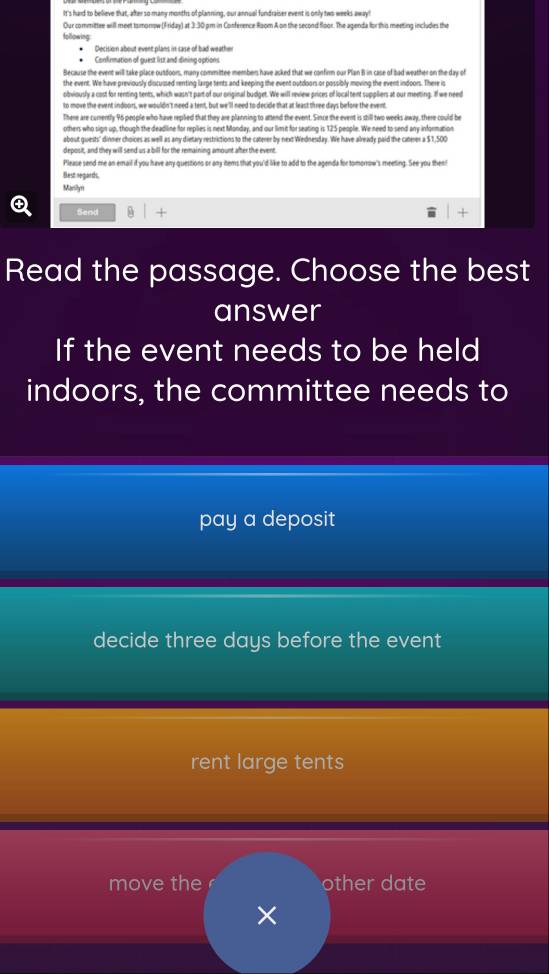 It's hard to believe that, after so many months of planning, our annual fundraiser event is only two weeks away! 
Our committee will meet tomonow (Friday) at 3:30 pm in Conférence Room A on the second floor. The agenda for this meeting includes the 
follpwing 
Decision about event plans in sase of bad weather 
Confirmation of guest list and dining options 
Because the event will take place outdoors, many committee members have asked that we confirm our Plan B in case of bad weather on the day of 
the event. We have previously discussed renting large tents and keeping the event outdoors or possibly moving the event indoors. There is 
obviously a cost for renting tents, which wasn't part of our original budget. We will review prices of local tent suppliers at our meeting. If we need 
to move the event indoors, we wouldn't need a tent, but we'll need to decide that at least three days before the event 
There are currently 96 people who have replied that they are plansing to attend the event. Since the event is still two weeks away, there could be 
others who sign up, though the deadline for replies is next Monday, and our lim it for seating is 125 people. We need to send any information 
about guests' dinner choices as well as any dietary restrictions to the caterer by next Wednesday. We have already paid the caterer a $1,500
deposit, and they will send us a bill for the remaining amount after the event. 
Please send me an email if you have any questions or any items that you'd like to add to the agenda for tomorrow's meeting. See you then! 
Best negarths, 
Marilyn 
Send + 
Read the passage. Choose the best 
answer 
If the event needs to be held 
indoors, the committee needs to 
pay a deposit 
decide three days before the event 
rent large tents 
move the other date 
×
