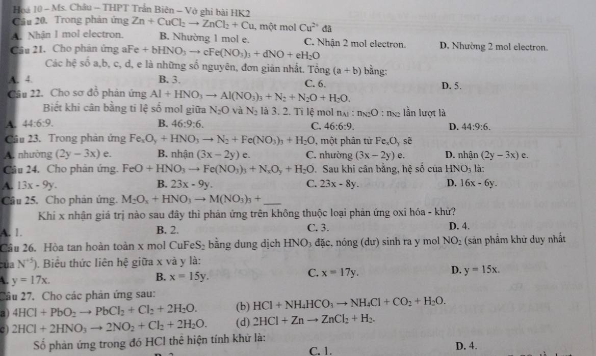 Hoá 10 - Ms. Châu - THPT Trần Biên - Vở ghi bài HK2
Cầu 20. Trong phản ứng Zn+CuCl_2to ZnCl_2+Cu , một mol Cu^(2+)da
A. Nhận 1 mol electron. B. Nhường 1 mol e. C. Nhận 2 mol electron. D. Nhường 2 mol electron.
Cầu 21. Cho phản ứng a Fe+bHNO_3to cFe(NO_3)_3+dNO+eH_2O
Các hệ số a,b, c, d, e là những số nguyên, đơn giản nhất. Tổng (a+b) bằng:
A. 4. B. 3. C. 6. D. 5.
Câu 22. Cho sơ đồ phản ứng Al+HNO_3to Al(NO_3)_3+N_2+N_2O+H_2O.
Biết khi cân bằng ti lệ số mol giữa N_2O và N_2 là 3. 2. Tỉ lệ mol nại: n_N2O : ng2 lần lượt là
A. 44:6:9. B. 46:9:6. C. 46:6:9. D. 44:9:6.
Cầâu 23. Trong phản ứng Fe_xO_y+HNO_3to N_2+Fe(NO_3)_3+H_2O , một phân tử Fe_xO_yshat e
A. nhường (2y-3x) e. B. nhận (3x-2y) e. C. nhường (3x-2y) e. D. nhận (2y-3x) e.
Câu 24. Cho phản ứng. FeO+HNO_3to Fe(NO_3)_3+N_xO_y+H_2O. Sau khi cân bằng, hệ số của HNO_3 là:
A. 13x-9y. B. 23x-9y. C. 23x-8y. D. 16x-6y.
Câu 25. Cho phản ứng. M_2O_x+HNO_3to M(NO_3)_3+ _
Khí x nhận giá trị nào sau đây thì phản ứng trên không thuộc loại phản ứng oxi hóa - khử?
A. 1. B. 2. C. 3. D. 4.
Câu 26. Hòa tan hoàn toàn x mol CuF eS_2 bằng dung dịch HNO_3 đặc, nóng (dư) sinh ra y mol NO_2 (sản phầm khử duy nhất
của N^(+5)) 0. Biểu thức liên hệ giữa x và y là:
C. x=17y. D. y=15x.
A. y=17x.
B. x=15y.
Cầu 27. Cho các phản ứng sau:
a) 4HCl+PbO_2to PbCl_2+Cl_2+2H_2O. (b) HCl+NH_4HCO_3to NH_4Cl+CO_2+H_2O.
C) 2HCl+2HNO_3to 2NO_2+Cl_2+2H_2O. (d) 2HCl+Znto ZnCl_2+H_2.
Số phản ứng trong đó HCl thể hiện tính khử là: D. 4.
C. 1.