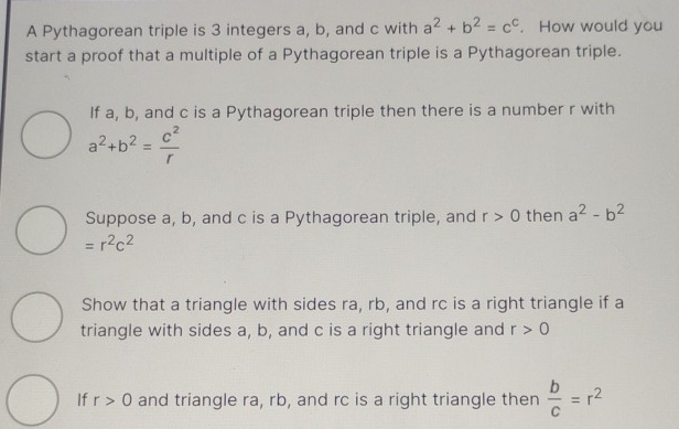 A Pythagorean triple is 3 integers a, b, and c with a^2+b^2=c^c. How would you 
start a proof that a multiple of a Pythagorean triple is a Pythagorean triple. 
If a, b, and c is a Pythagorean triple then there is a number r with
a^2+b^2= c^2/r 
Suppose a, b, and c is a Pythagorean triple, and r>0 then a^2-b^2
=r^2c^2
Show that a triangle with sides ra, rb, and rc is a right triangle if a 
triangle with sides a, b, and c is a right triangle and r>0
If r>0 and triangle ra, rb, and rc is a right triangle then  b/c =r^2