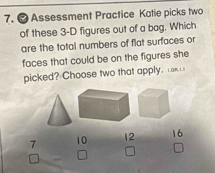 Assessment Practice Katie picks two
of these 3 -D figures out of a bag. Which
are the total numbers of flat surfaces or
faces that could be on the figures she
picked? Choose two that apply. 1.ar..1
7
10
12
16