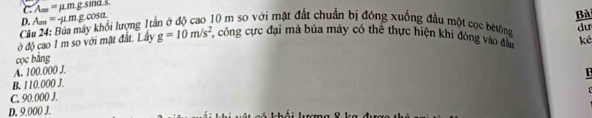 C. A_ms=mu .m.g. sina.s.
D. A_ms=-mu .mg.cc sa
Bà
Câu 24: Bủa máy khối lượng 1tần ở độ cao 10 m so với mặt đất chuẩn bị đóng xuống đầu một cọc bêtông du
ở độ cao 1 m so với mặt đất. Lấy g=10m/s^2 7, công cực đại mà búa máy có thể thực hiện khi đóng vào đầu ké
cọc bằng
A. 100.000 J.
B
B. 110.000 J.
C. 90.000 J.
D. 9.000 J.