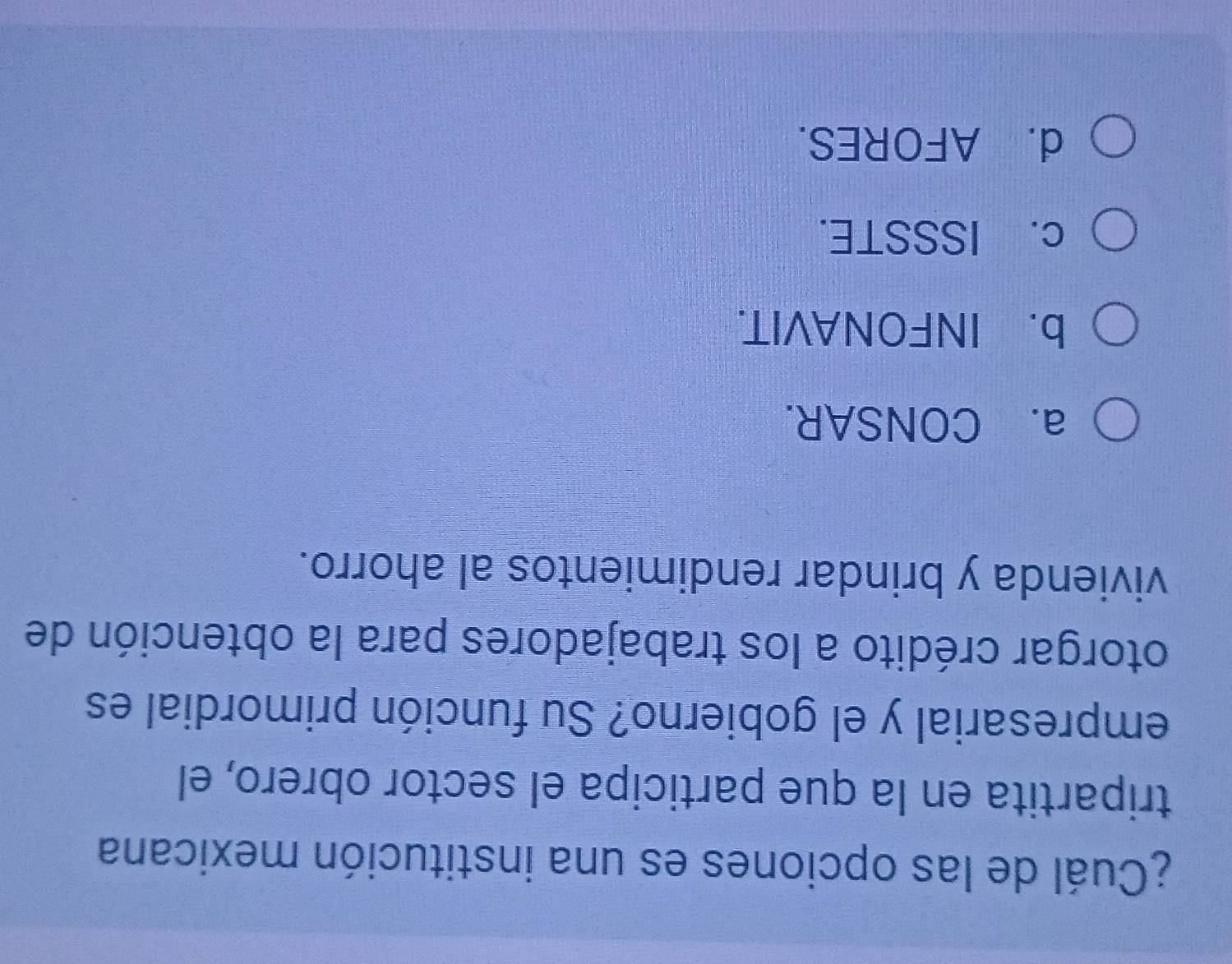 ¿Cuál de las opciones es una institución mexicana
tripartita en la que participa el sector obrero, el
empresarial y el gobierno? Su función primordial es
otorgar crédito a los trabajadores para la obtención de
vivienda y brindar rendimientos al ahorro.
a. CONSAR.
b. INFONAVIT.
c. ISSSTE.
d. AFORES.