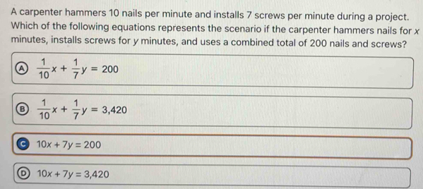 A carpenter hammers 10 nails per minute and installs 7 screws per minute during a project.
Which of the following equations represents the scenario if the carpenter hammers nails for x
minutes, installs screws for y minutes, and uses a combined total of 200 nails and screws?
A  1/10 x+ 1/7 y=200
B  1/10 x+ 1/7 y=3,420
a 10x+7y=200
D 10x+7y=3,420