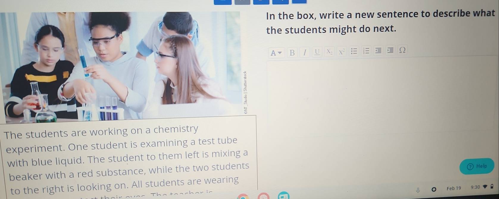 he box, write a new sentence to describe what 
students might do next. 
B I U 
The students are working on a chemistry 
experiment. One student is examining a test tube 
with blue liquid. The student to them left is mixing a 
beaker with a red substance, while the two students 
Help 
to the right is looking on. All students are wearing 
Feb 19 9:30