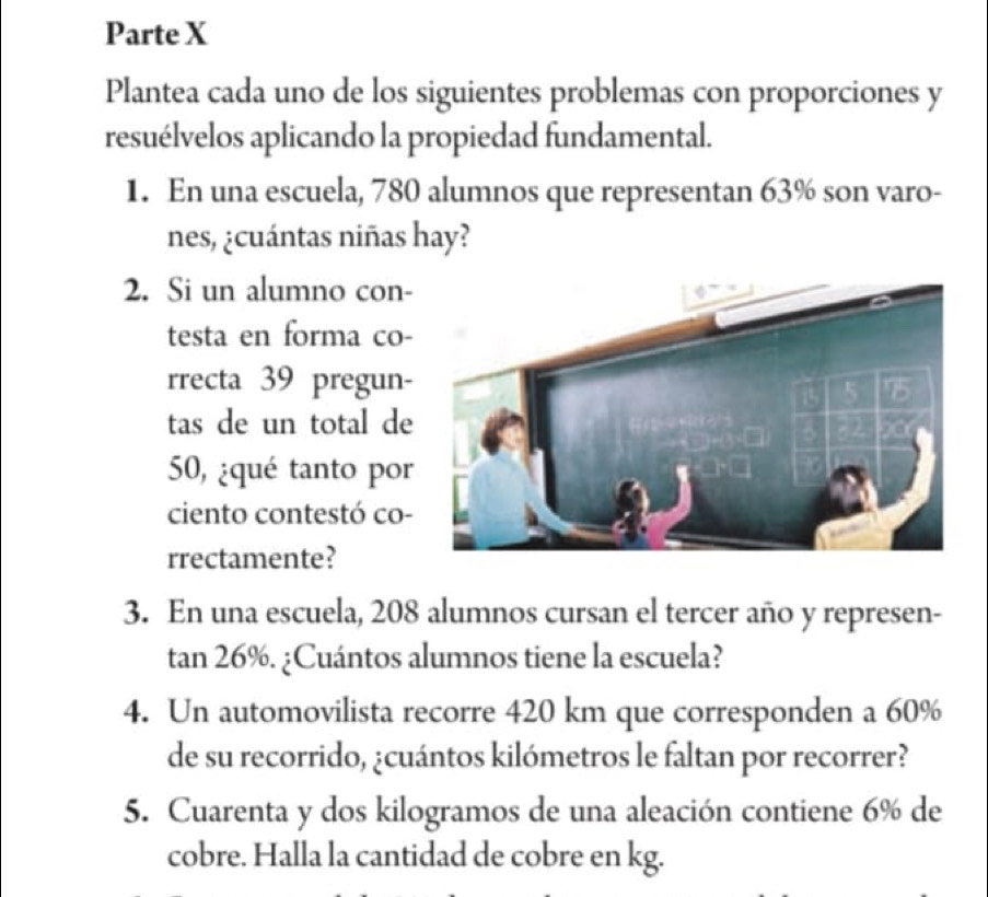 Parte X 
Plantea cada uno de los siguientes problemas con proporciones y 
resuélvelos aplicando la propiedad fundamental. 
1. En una escuela, 780 alumnos que representan 63% son varo- 
nes, ¿cuántas niñas hay? 
2. Si un alumno con- 
testa en forma co- 
rrecta 39 pregun- 
tas de un total de
50, ¿qué tanto por 
ciento contestó co- 
rrectamente? 
3. En una escuela, 208 alumnos cursan el tercer año y represen-
tan 26%. ¿Cuántos alumnos tiene la escuela? 
4. Un automovilista recorre 420 km que corresponden a 60%
de su recorrido, ¿cuántos kilómetros le faltan por recorrer? 
5. Cuarenta y dos kilogramos de una aleación contiene 6% de 
cobre. Halla la cantidad de cobre en kg.