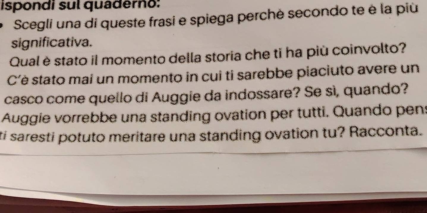 ispondi sul quaderno: 
Scegli una di queste frasi e spiega perchè secondo te è la più 
significativa. 
Qual è stato il momento della storia che ti ha più coinvolto? 
C'è stato mai un momento in cui ti sarebbe piaciuto avere un 
casco come quello di Auggie da indossare? Se sì, quando? 
Auggie vorrebbe una standing ovation per tutti. Quando pens 
ti saresti potuto meritare una standing ovation tu? Racconta.