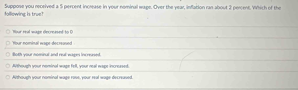 Suppose you received a 5 percent increase in your nominal wage. Over the year, inflation ran about 2 percent. Which of the
following is true?
Your real wage decreased to 0
Your nominal wage decreased .
Both your nominal and real wages increased.
Although your nominal wage fell, your real wage increased.
Although your nominal wage rose, your real wage decreased.