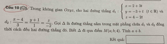 (odot ) Trong không gian Oxyz, cho hai đường thẳng d_1:beginarrayl x=2+3t y=-3+t(t∈ R) z=4-2tendarray. và
d_2: (x-4)/3 = (y+1)/1 = z/-2 . Gọi △ la đường thẳng nằm trong mặt phẳng chứa d_1 và d_2 đồng 
thời cách đều hai đường thẳng đó. Biết △ di qua điểm M(a;b;4) , Tính a+b. 
Kết quả: frac circ 