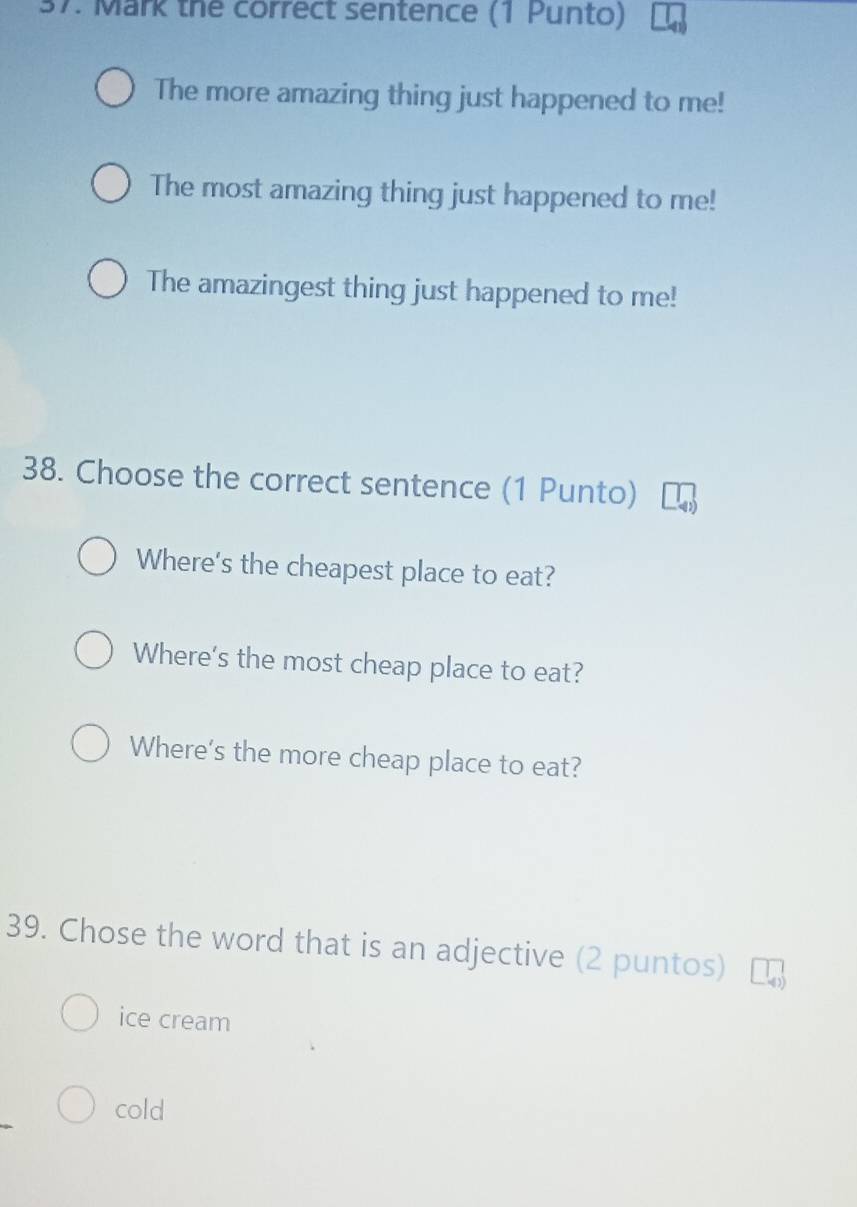 Mark the correct sentence (1 Punto)
The more amazing thing just happened to me!
The most amazing thing just happened to me!
The amazingest thing just happened to me!
38. Choose the correct sentence (1 Punto)
Where's the cheapest place to eat?
Where's the most cheap place to eat?
Where's the more cheap place to eat?
39. Chose the word that is an adjective (2 puntos)
ice cream
cold