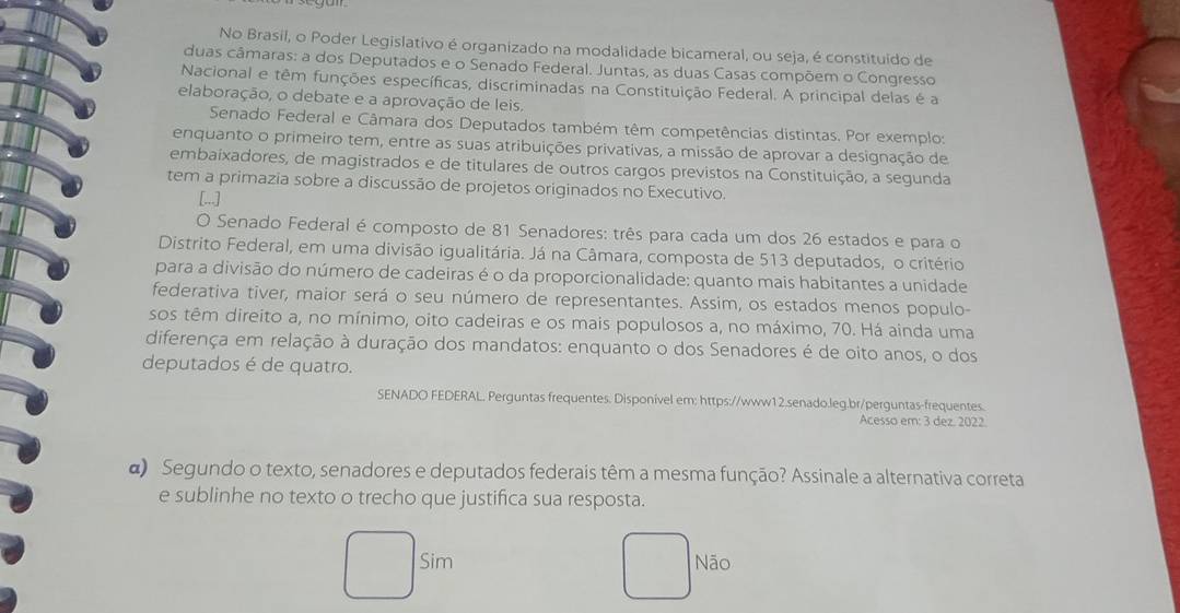 No Brasil, o Poder Legislativo é organizado na modalidade bicameral, ou seja, é constituído de
duas câmaras: a dos Deputados e o Senado Federal. Juntas, as duas Casas compõem o Congresso
Nacional e têm funções específicas, discriminadas na Constituição Federal. A principal delas é a
elaboração, o debate e a aprovação de leis.
Senado Federal e Câmara dos Deputados também têm competências distintas. Por exemplo:
enquanto o primeiro tem, entre as suas atribuições privativas, a missão de aprovar a designação de
embaixadores, de magistrados e de titulares de outros cargos previstos na Constituição, a segunda
tem a primazia sobre a discussão de projetos originados no Executivo.
[...]
O Senado Federal é composto de 81 Senadores: três para cada um dos 26 estados e para o
Distrito Federal, em uma divisão igualitária. Já na Câmara, composta de 513 deputados, o critério
para a divisão do número de cadeiras é o da proporcionalidade: quanto mais habitantes a unidade
federativa tiver, maior será o seu número de representantes. Assim, os estados menos populo-
sos têm direito a, no mínimo, oito cadeiras e os mais populosos a, no máximo, 70. Há ainda uma
diferença em relação à duração dos mandatos: enquanto o dos Senadores é de oito anos, o dos
deputados é de quatro.
SENADO FEDERAL. Perguntas frequentes. Disponível em: https://www12.senado.leg.br/perguntas-frequentes.
Acesso em: 3 dez. 2022
α) Segundo o texto, senadores e deputados federais têm a mesma função? Assinale a alternativa correta
e sublinhe no texto o trecho que justifica sua resposta.
Sim Não