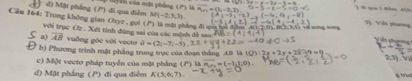 luyên của mặt phẳng (P) là ) đi q 3 điểm 44, 79
d) Mặt phẳng (P) đi qua điểm M(-2;5;3). :3). Viết phương
Câu 164: Trong không gian Oxyz. gọi (P) là mặt pháng đi qua hai điểm 1(1:2:0)=8 (2,3,1) vi song song Viết phụơn
với trục O= * . Xét tính đúng sai của các mệnh đề sau
a) overline AB vuông góc với vecto vector a=(2;-7;-5)
b) Phương trình mặt phẳng trung trực của đoạn thắng AB là (Q):2x+2y+22-9=0 2;3)
c) Một vectơ pháp tuyển của mặt phẳng (P) là overline n_1=(-1;1;0). 
d) Mặt phẳng (P) đi qua điểm K(5;6;7). g trin