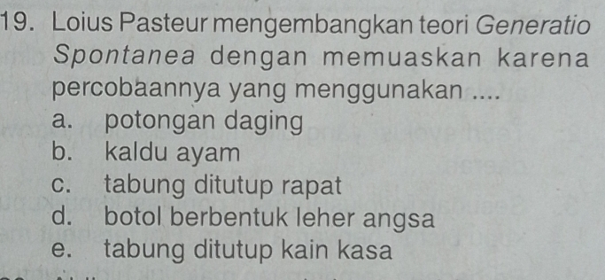 Loius Pasteur mengembangkan teori Generatio
Spontanea dengan memuaskan karena
percobaannya yang menggunakan ....
a. potongan daging
b. kaldu ayam
c. tabung ditutup rapat
d. botol berbentuk leher angsa
e. tabung ditutup kain kasa