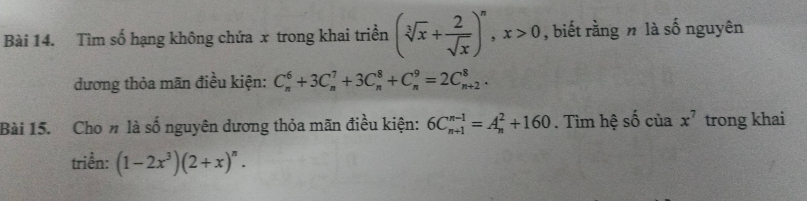 Tìm số hạng không chứa x trong khai triển (sqrt[3](x)+ 2/sqrt(x) )^n, x>0 , biết rằng n là số nguyên 
dương thỏa mãn điều kiện: C_n^(6+3C_n^7+3C_n^8+C_n^9=2C_(n+2)^8. 
Bài 15. Cho n là số nguyên dương thỏa mãn điều kiện: 6C_(n+1)^(n-1)=A_n^2+160. Tìm hệ số của x^7) trong khai 
triển: (1-2x^3)(2+x)^n.