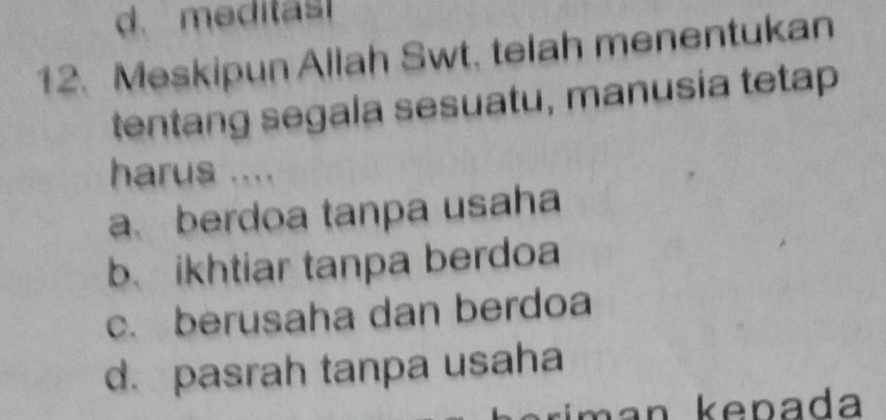 d. meditas
12. Meskipun Allah Swt. telah menentukan
tentang segala sesuatu, manusia tetap
harus ....
a. berdoa tanpa usaha
b.ikhtiar tanpa berdoa
c. berusaha dan berdoa
d. pasrah tanpa usaha
man kenada