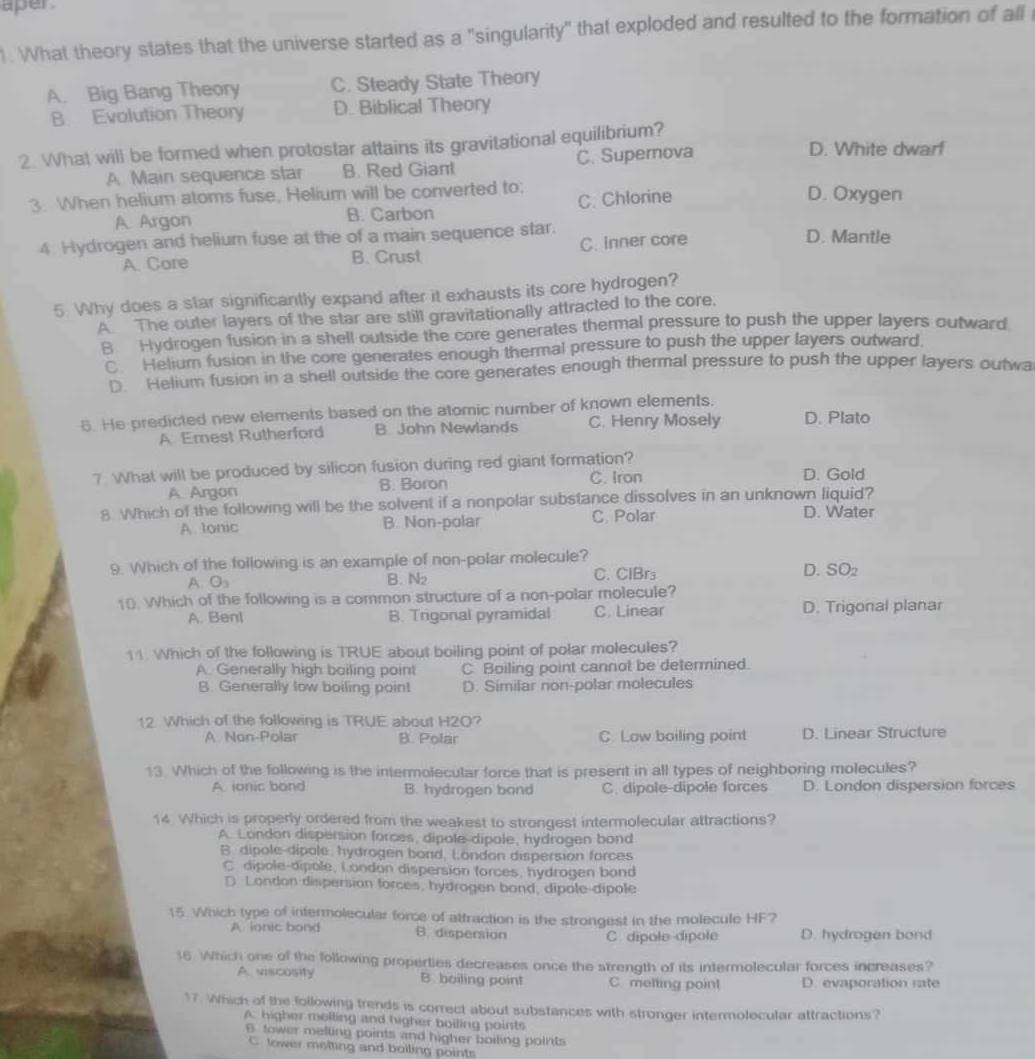 aper 
1. What theory states that the universe started as a "singularity" that exploded and resulted to the formation of all
A. Big Bang Theory C. Steady State Theory
B. Evolution Theory D. Biblical Theory
2. What will be formed when protostar attains its gravitational equilibrium? D. White dwarf
A Main sequence star B. Red Giant C. Supernova
3. When helium atoms fuse, Helium will be converted to: C. Chlorine D. Oxygen
A Argon B. Carbon
4 Hydrogen and helium fuse at the of a main sequence star. D. Mantle
A. Core B. Crust C. Inner core
5. Why does a star significantly expand after it exhausts its core hydrogen?
A The outer layers of the star are still gravitationally attracted to the core.
8 Hydrogen fusion in a shell outside the core generates themal pressure to push the upper layers outward
C. Helium fusion in the core generates enough thermal pressure to push the upper layers outward.
D. Helium fusion in a shell outside the core generates enough thermal pressure to push the upper layers outwa
6. He predicted new elements based on the atomic number of known elements. D. Plato
A Emest Rutherford B John Newlands C. Henry Mosely
7 What will be produced by silicon fusion during red giant formation? C. Iron D. Gold
A. Argon B. Boron
8 Which of the following will be the solvent if a nonpolar substance dissolves in an unknown liquid?
A lonic B. Non-polar C. Polar D. Water
9. Which of the following is an example of non-polar molecule?
A. O₃ B. N C. ClBrs D. SO
10. Which of the following is a common structure of a non-polar molecule?
A. Benl B. Trigonal pyramidal C. Linear D. Trigonal planar
11. Which of the following is TRUE about boiling point of polar molecules?
A. Generally high boiling point C Boiling point cannot be determined.
B. Generally low boiling poin! D. Similar non-polar molecules
12 Which of the following is TRUE about H2O?
A Non-Polar B. Polar C. Low boiling point D. Linear Structure
13. Which of the following is the intermolecular force that is present in all types of neighboring molecules?
A ionic bond B. hydrogen band C. dipole-dipole forces D. London dispersion forces
14 Which is properly ordered from the weakest to strongest intermolecular attractions?
A. London dispersion forces, dipole dipole, hydrogen bond
B. dipole-dipole, hydrogen bond, London dispersion forces
C. dipole-dipole, London dispersion forces, hydrogen band
D. London dispersion forces, hydrogen bond, dipole-dipole
15. Which type of intermolecular force of attraction is the strongest in the molecule HF?
A. lonic bond B. dispersion C. dipole dipole D. hydrogen bond
16. Which one of the following properties decreases once the strength of its intermolecular forces increases?
A. viscosity B. boiling point C. metting point D. evaporation rate
17. Which of the following trends is correct about substances with stronger intermolecular attractions?
A. higher melling and higher boiling points
B tower melling points and higher boiling points
C. lower meting and boiling points