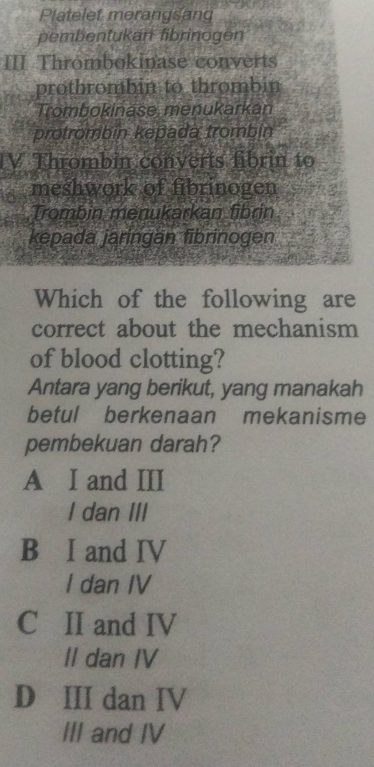 Platelet merangsang
pembentukan fibrinogen
III Thrombokinase converts
prothrombin to thrombin
Trombokinase, menukarkan
protrombin kepada trombin
IV Thrombin converts fibrin to
meshwork of fibrinogen
Trombin menukarkan fibrin
kepada jaringan fibrinogen
Which of the following are
correct about the mechanism
of blood clotting?
Antara yang berikut, yang manakah
betul berkenaan mekanisme
pembekuan darah?
A I and III
I dan III
B I and IV
I dan IV
C II and IV
Il dan IV
D III dan IV
III and IV