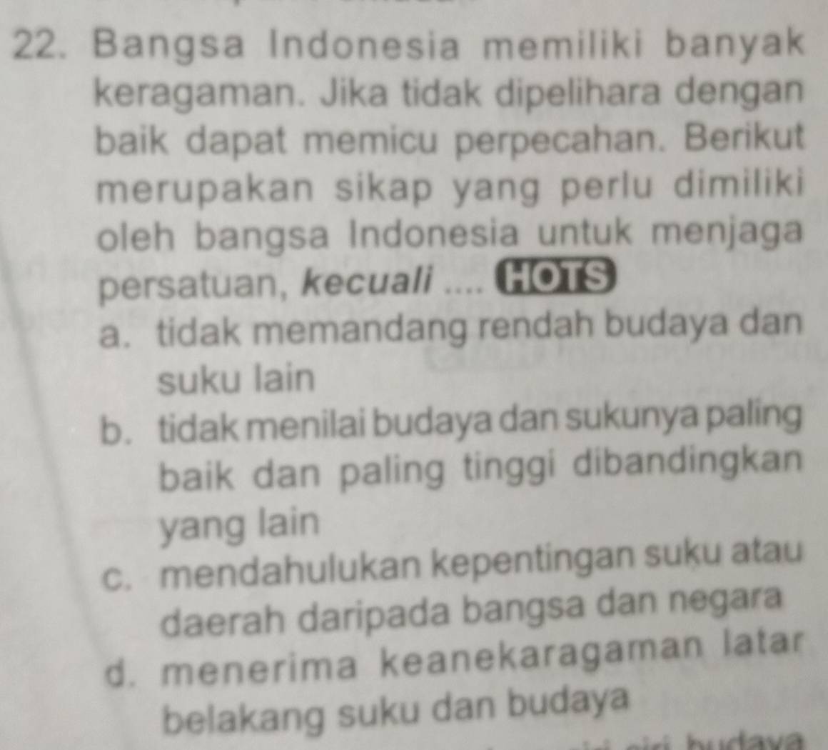 Bangsa Indonesia memiliki banyak
keragaman. Jika tidak dipelihara dengan
baik dapat memicu perpecahan. Berikut
merupakan sikap yang perlu dimiliki
oleh bangsa Indonesia untuk menjaga
persatuan, kecuali .. HOTS
a. tidak memandang rendah budaya dan
suku lain
b. tidak menilai budaya dan sukunya paling
baik dan paling tinggi dibandingkan
yang lain
c. mendahulukan kepentingan suku atau
daerah daripada bangsa dan negara
d. menerima keanekaragaman latar
belakang suku dan budaya
hudava