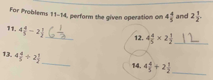 For Problems 11-14, perform the given operation on 4 4/5  and 2 1/2 . 
11. 4 4/5 -2 1/2  _ 
12. 4 4/5 * 2 1/2  _ 
13. 4 4/5 / 2 1/2 
_ 
14. 4 4/5 +2 1/2  _