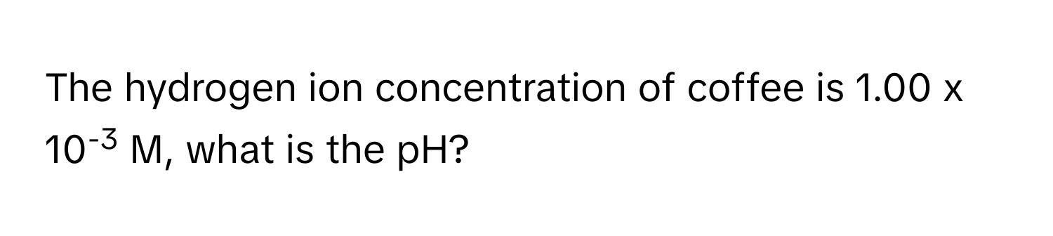 The hydrogen ion concentration of coffee is 1.00 x 10-3 M, what is the pH?