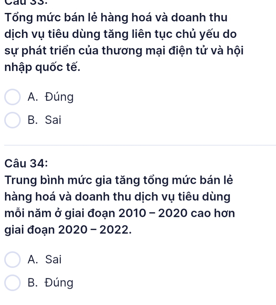 Cau s3.
Tổng mức bán lẻ hàng hoá và doanh thu
dịch vụ tiêu dùng tăng liên tục chủ yếu do
sự phát triển của thương mại điện tử và hội
nhập quốc tế.
A. Đúng
B. Sai
Câu 34:
Trung bình mức gia tăng tổng mức bán lẻ
hàng hoá và doanh thu dịch vụ tiêu dùng
mỗi năm ở giai đoạn 2010 - 2020 cao hơn
giai đoạn 2020 - 2022.
A. Sai
B. Đúng