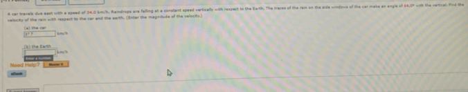 A car trevels due east with a speed of 34.0 km/h, Raindrops are falling at a constant speed vertically with respect to the Barth. The traces of the rain on the side windows of the car maks an angle o 14.0°
velocity of the rain with respect to the car and the earth. (Enter the magnitude of the velocity.) 
(a) the can km//h
37
_(k) the Earth 

Need Help? Enter a t 
Moumr I 
elooh