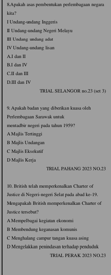 Apakah asas pembentukan perlembagaan negara
kita?
I Undang-undang Inggeris
Ⅱ Undang-undang Negeri Melayu
Ⅲ Undang undang adat
IV Undang-undang lisan
A.I dan II
B.I dan IV
C.II dan III
D.III dan IV
TRIAL SELANGOR no. 23 (set 3)
9. Apakah badan yang diberikan kuasa oleh
Perlembagaan Sarawak untuk
mentadbir negeri pada tahun 1959?
A Majlis Tertinggi
B Majlis Undangan
C Majlis Eksekutif
D Majlis Kerja
TRIAL PAHANG 2023 NO. 23
10. British telah memperkenalkan Charter of
Justice di Negeri-negeri Selat pada abad ke- 19.
Mengapakah British memperkenalkan Charter of
Justice tersebut?
A Mempelbagai kegiatan ekonomi
B Membendung keganasan komunis
C Menghalang campur tangan kuasa asing
D Mengelakkan penindasan terhadap penduduk
TRIAL PERAK 2023 NO.23