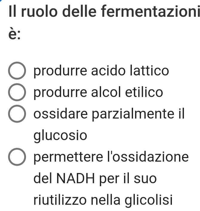 Il ruolo delle fermentazioni
è:
produrre acido lattico
produrre alcol etilico
ossidare parzialmente il
glucosio
permettere l'ossidazione
del NADH per il suo
riutilizzo nella glicolisi