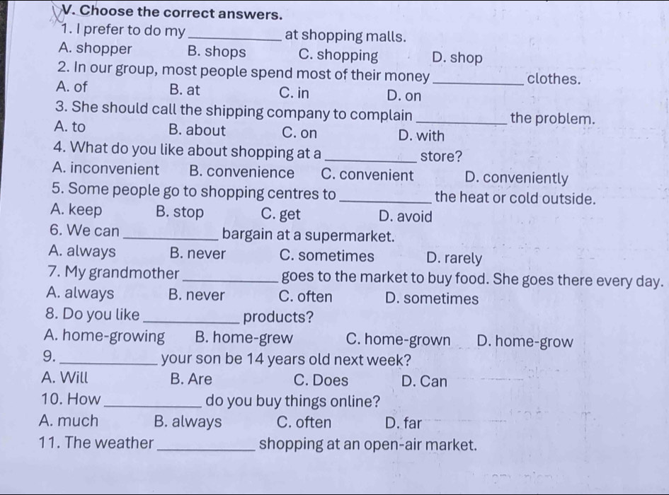 Choose the correct answers.
1. I prefer to do my _at shopping malls.
A. shopper B. shops C. shopping D. shop
2. In our group, most people spend most of their money _clothes.
A. of B. at C. in D. on
3. She should call the shipping company to complain _the problem.
A. to B. about C. on D. with
4. What do you like about shopping at a _store?
A. inconvenient B. convenience C. convenient D. conveniently
5. Some people go to shopping centres to _the heat or cold outside.
A. keep B. stop C. get D. avoid
6. We can_ bargain at a supermarket.
A. always B. never C. sometimes D. rarely
7. My grandmother _goes to the market to buy food. She goes there every day.
A. always B. never C. often D. sometimes
8. Do you like _products?
A. home-growing B. home-grew C. home-grown D. home-grow
9._ your son be 14 years old next week?
A. Will B. Are C. Does D. Can
10. How_ do you buy things online?
A. much B. always C. often D. far
11. The weather _shopping at an open-air market.