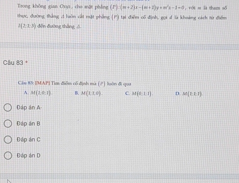 Trong không gian Oxyz, cho mặt phẳng (P):(m+2)x-(m+1)y+m^2z-1=0 , với w là tham số
thực, đường thắng A luôn cắt mặt phẳng (P) tại điểm cố định, gọi d là khoảng cách từ điểm
I(2;1;3) đến đường thắng A.
Câu 83 *
Câu 83: [MAP| Tìm điểm cố định mà (P) luôn đi qua
A. M(1,0,1). B. M(1;1;0). C. M(0;1:1). D. M(1;7;7endpmatrix . 
Đáp án A
Đáp án B
Đáp án C
Đáp án D