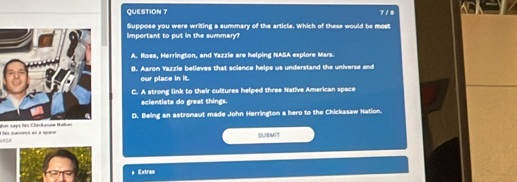 7 / 8
Suppose you were writing a summary of the article. Which of these would be most
Important to put in the summary?
A. Ross, Herrington, and Yazzie are helping NASA explore Mars.
B. Aaron Yazzie believes that science helps us understand the universe and
our place in it.
C. A strong link to their cultures helped three Native American space
scientists do great things.
D. Being an astronaut made John Herrington a hero to the Chickasaw Nation.
on says his Chickasaw Nation
I his success as a space
LASA SUBMIT
Extras