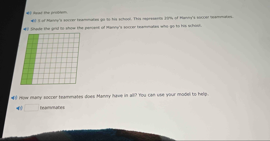 ) Read the problem. 
)) 5 of Manny's soccer teammates go to his school. This represents 20% of Manny's soccer teammates. 
Shade the grid to show the percent of Manny's soccer teammates who go to his school. 
How many soccer teammates does Manny have in all? You can use your model to help. 
D teammates