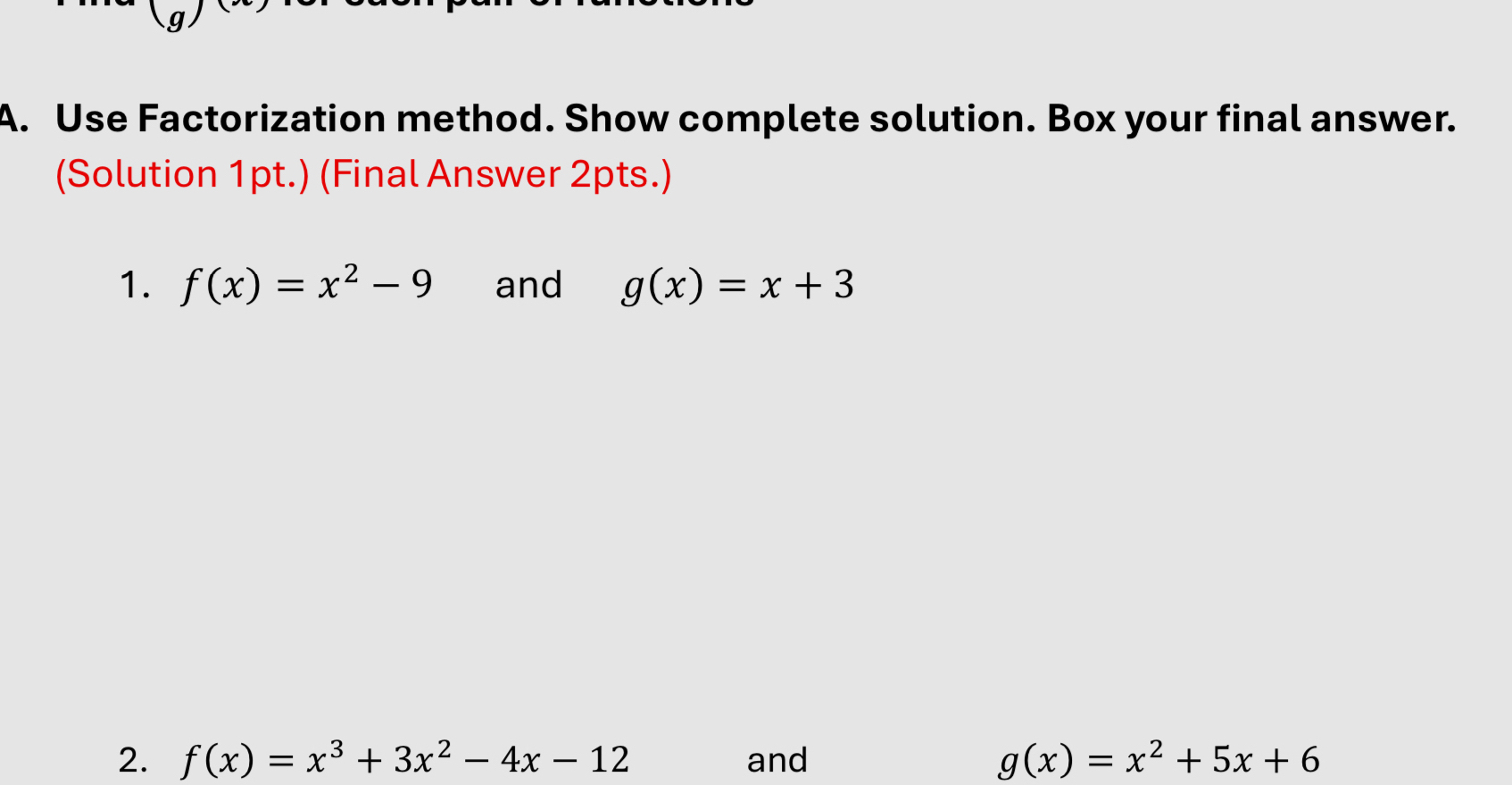 Use Factorization method. Show complete solution. Box your final answer. 
(Solution 1pt.) (Final Answer 2pts.) 
1. f(x)=x^2-9 and g(x)=x+3
2. f(x)=x^3+3x^2-4x-12 and g(x)=x^2+5x+6