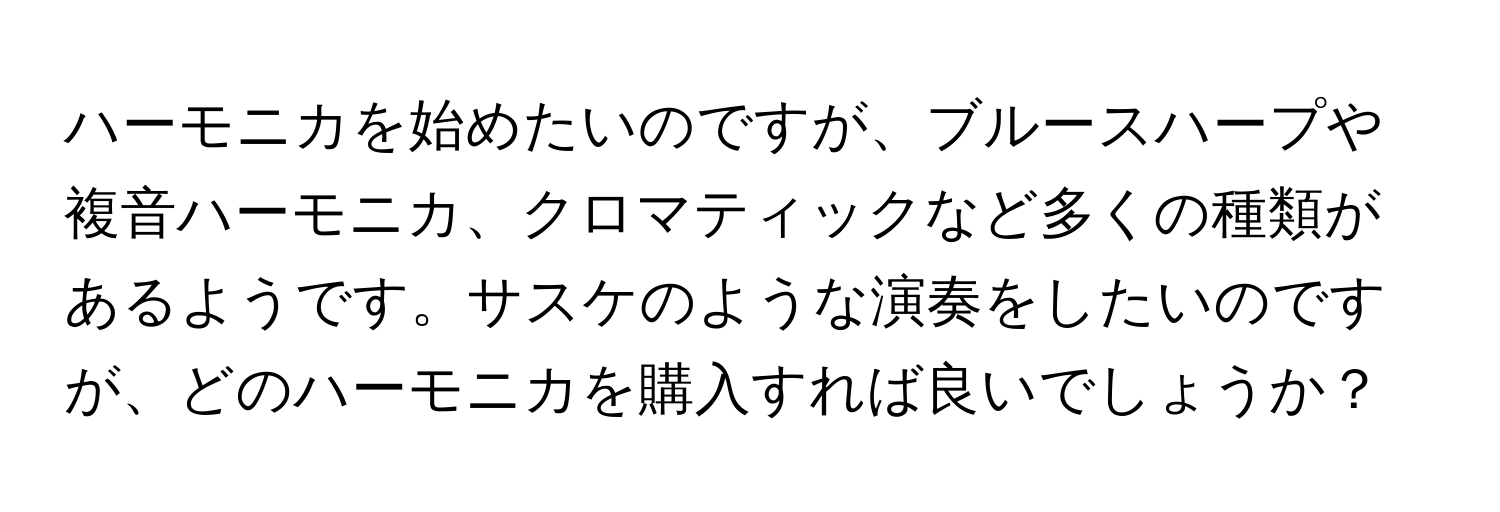 ハーモニカを始めたいのですが、ブルースハープや複音ハーモニカ、クロマティックなど多くの種類があるようです。サスケのような演奏をしたいのですが、どのハーモニカを購入すれば良いでしょうか？